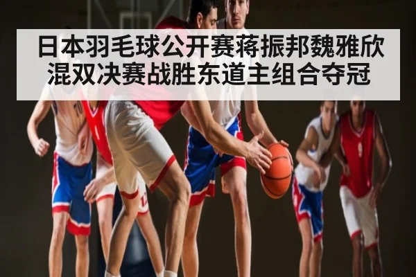 日本羽毛球公开赛蒋振邦魏雅欣混双决赛战胜东道主组合夺冠