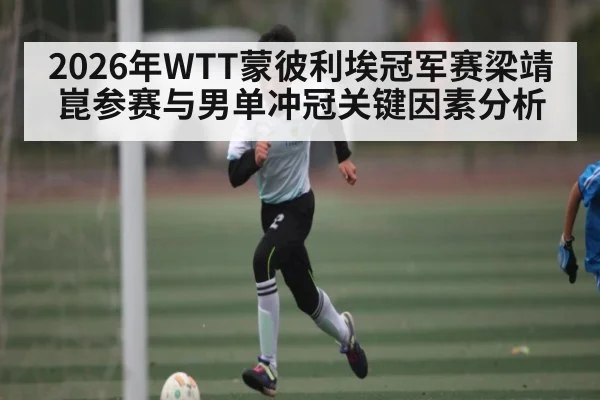 2026年WTT蒙彼利埃冠军赛梁靖崑参赛与男单冲冠关键因素分析